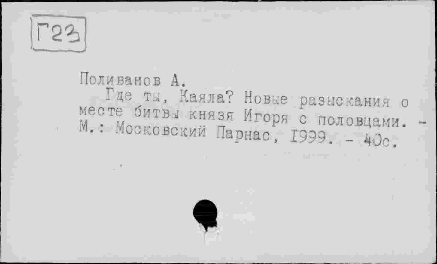 ﻿Г2Ъ
Поливанов А.
Где ты, Каяла? Новые разыскания о месте битв.,! князя Игоря с половцами. М.: .Московский Парнас, 1999. -